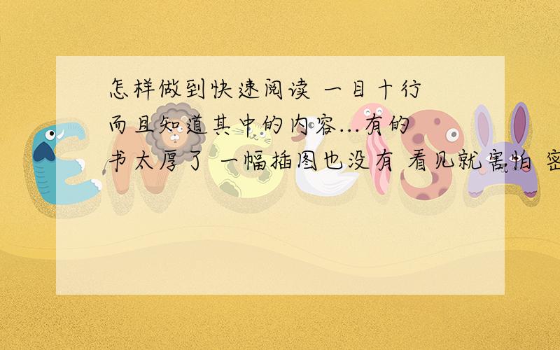 怎样做到快速阅读 一目十行 而且知道其中的内容...有的书太厚了 一幅插图也没有 看见就害怕 密密麻麻的全是字 但是又必须得看完...