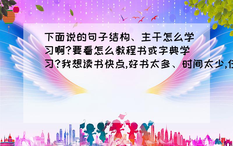 下面说的句子结构、主干怎么学习啊?要看怎么教程书或字典学习?我想读书快点,好书太多、时间太少,任何一种语言,它的构词方式、句子结构、句与句之间的关系都有一定的规律和模式.有意