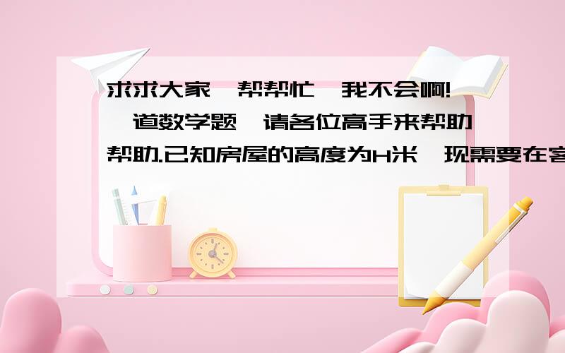 求求大家,帮帮忙,我不会啊!一道数学题,请各位高手来帮助帮助.已知房屋的高度为H米,现需要在客厅和卧室的墙壁上贴壁纸,那么至少需要多少平方米的壁纸?如果某种壁纸的价格是b元／平方米