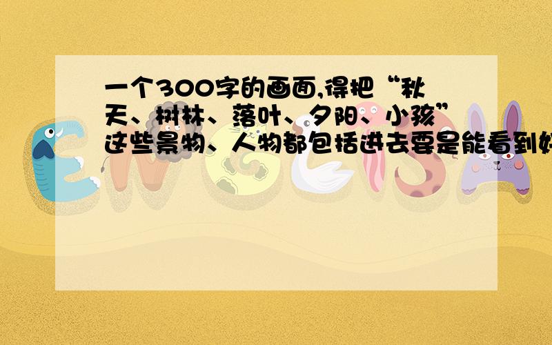 一个300字的画面,得把“秋天、树林、落叶、夕阳、小孩”这些景物、人物都包括进去要是能看到好一点的,会更加感谢,