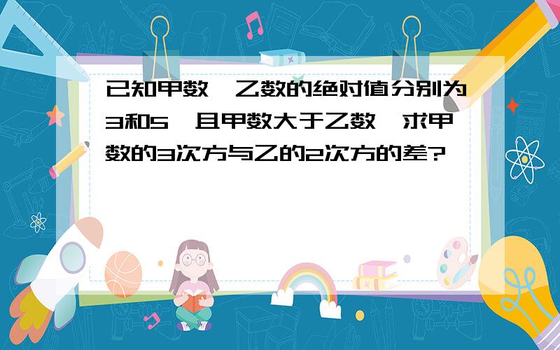 已知甲数、乙数的绝对值分别为3和5,且甲数大于乙数,求甲数的3次方与乙的2次方的差?