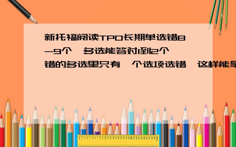 新托福阅读TPO长期单选错8-9个,多选能答对1到2个,错的多选里只有一个选项选错,这样能拿多少分?今天又做了一套题，错了10个，两个多选题都是选错一项，TPO自带的打分给打了30分，（满分42