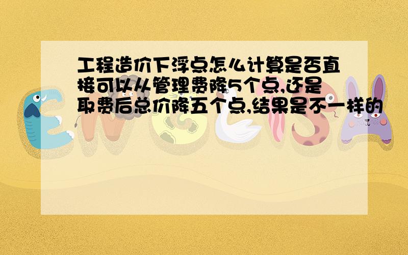 工程造价下浮点怎么计算是否直接可以从管理费降5个点,还是取费后总价降五个点,结果是不一样的