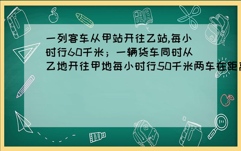 一列客车从甲站开往乙站,每小时行60千米；一辆货车同时从乙地开往甲地每小时行50千米两车在距离两站中点10千米处相遇,两站相距多少千米?