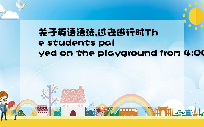 关于英语语法,过去进行时The students palyed on the playground from 4:00 to 5:00 yesterday afternoon.上面这句话的时态 写played对吗?还是应该写成were playing