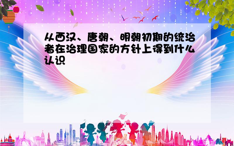 从西汉、唐朝、明朝初期的统治者在治理国家的方针上得到什么认识