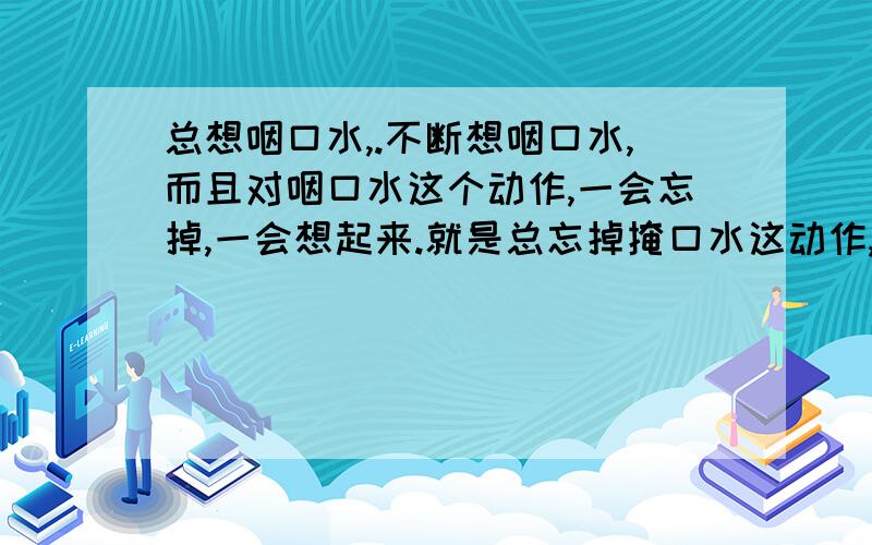 总想咽口水,.不断想咽口水,而且对咽口水这个动作,一会忘掉,一会想起来.就是总忘掉掩口水这动作,但是,马上又想起来,但是在忘掉的那短短数秒内,口水在小舌附近那十分痛苦