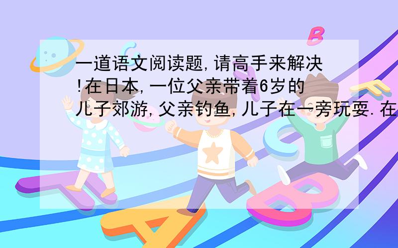 一道语文阅读题,请高手来解决!在日本,一位父亲带着6岁的儿子郊游,父亲钓鱼,儿子在一旁玩耍.在离湖边不远处,有一个很深的大坑.孩子好奇,自己偷偷摸索着下到坑里.玩了一阵子后他发现,大