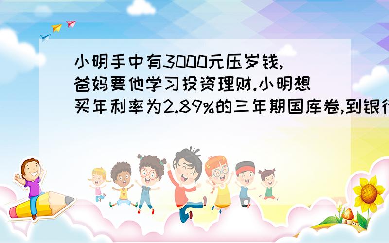 小明手中有3000元压岁钱,爸妈要他学习投资理财.小明想买年利率为2.89%的三年期国库卷,到银行时,银行所剩国库卷已不足3000元,小明全部买下着国库卷后,余下的钱改成三年定期银行存款,年利