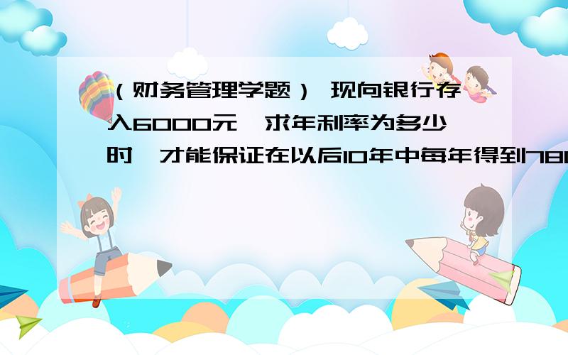 （财务管理学题） 现向银行存入6000元,求年利率为多少时,才能保证在以后10年中每年得到780元的利息?请各位师长帮学生解决一下这个题的思维方法及具体的解答方法!