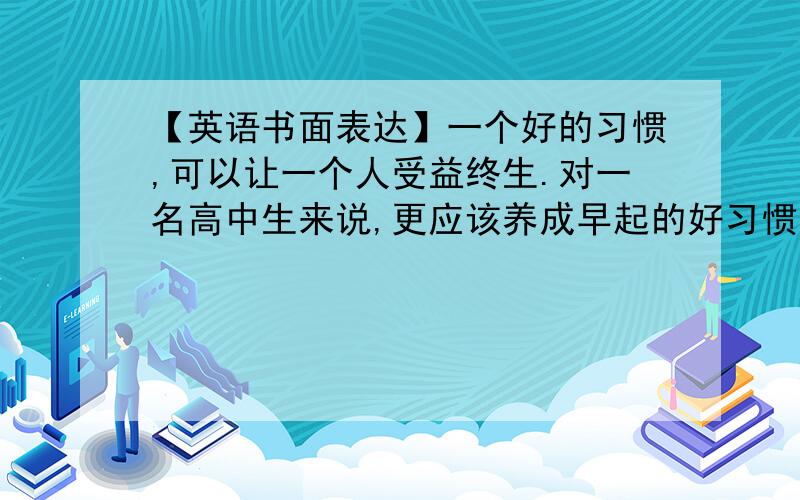 【英语书面表达】一个好的习惯,可以让一个人受益终生.对一名高中生来说,更应该养成早起的好习惯.请以form a good habit为题,谈谈早起的好处.要求言之有理,内容连贯,词数100词左右