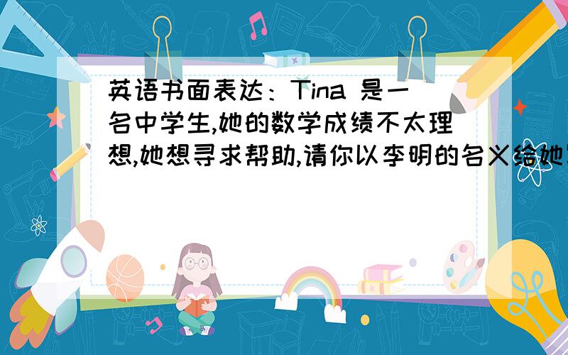 英语书面表达：Tina 是一名中学生,她的数学成绩不太理想,她想寻求帮助,请你以李明的名义给她写信.内容包括：1.告诉她学习方法很重要；2.根据自己的经验给她提几条建议