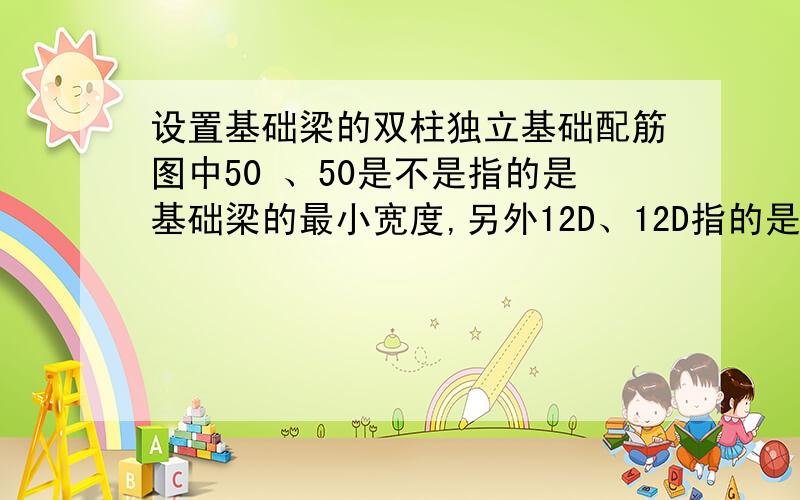 设置基础梁的双柱独立基础配筋图中50 、50是不是指的是基础梁的最小宽度,另外12D、12D指的是什么的长度.（D是钢筋的直径.）