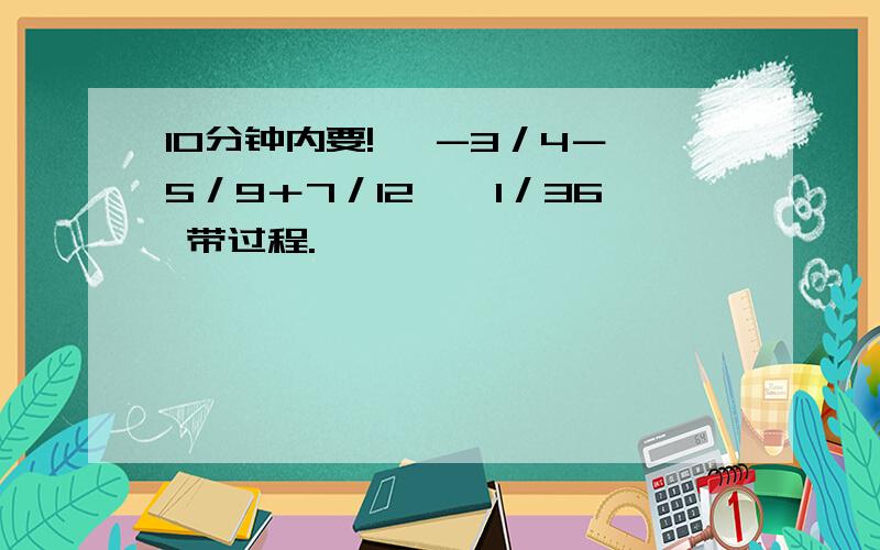 10分钟内要! ﹙-3／4－5／9＋7／12﹚÷1／36 带过程.