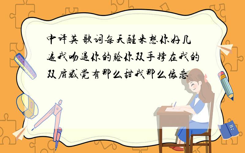 中译英 歌词每天醒来想你好几遍我吻过你的脸你双手撑在我的双肩感觉有那么甜我那么依恋