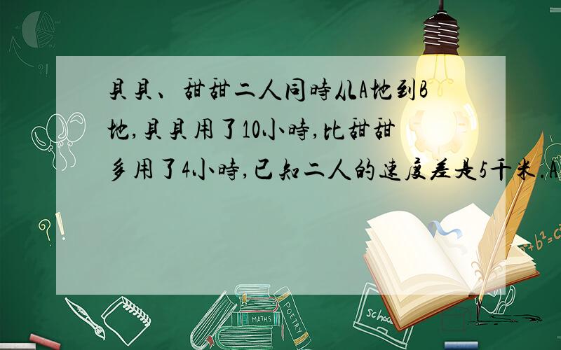 贝贝、甜甜二人同时从A地到B地,贝贝用了10小时,比甜甜多用了4小时,已知二人的速度差是5千米.A、B两地的距离是多少千米?用方程解