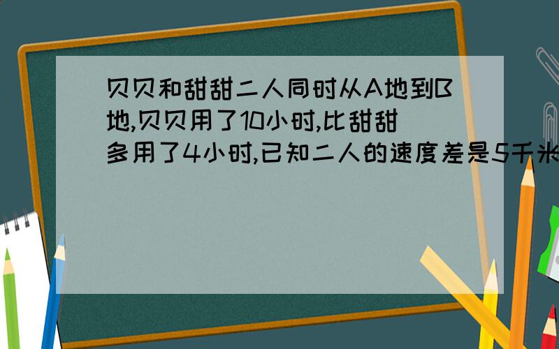 贝贝和甜甜二人同时从A地到B地,贝贝用了10小时,比甜甜多用了4小时,已知二人的速度差是5千米.A,B两地的距离是多少?