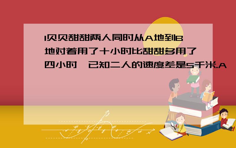 l贝贝甜甜两人同时从A地到B地对着用了十小时比甜甜多用了四小时,已知二人的速度差是5千米.A、 B两地的距离是多少千米