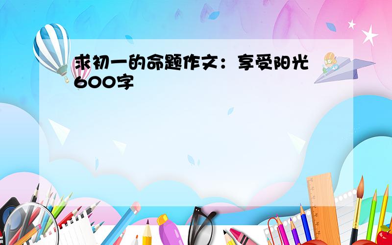 求初一的命题作文：享受阳光 600字