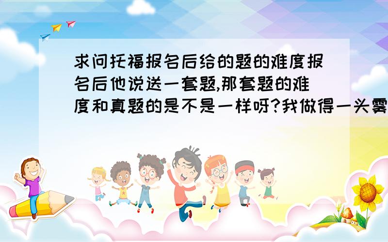 求问托福报名后给的题的难度报名后他说送一套题,那套题的难度和真题的是不是一样呀?我做得一头雾水 特别是听力.最后一篇貌似是og上得 .我还有不到一个月就考了,巴郎听力都精听过了,还