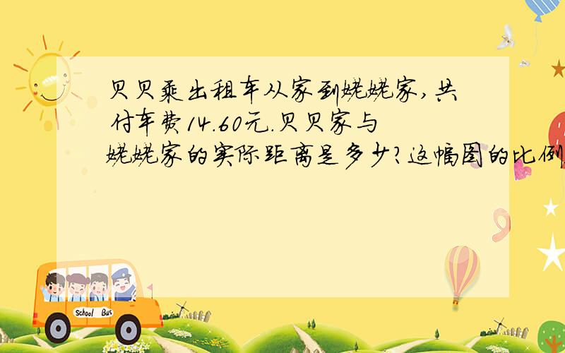 贝贝乘出租车从家到姥姥家,共付车费14.60元.贝贝家与姥姥家的实际距离是多少?这幅图的比例尺是多少?3千米及以下5.00元,超过3千米的每千米1.60元.