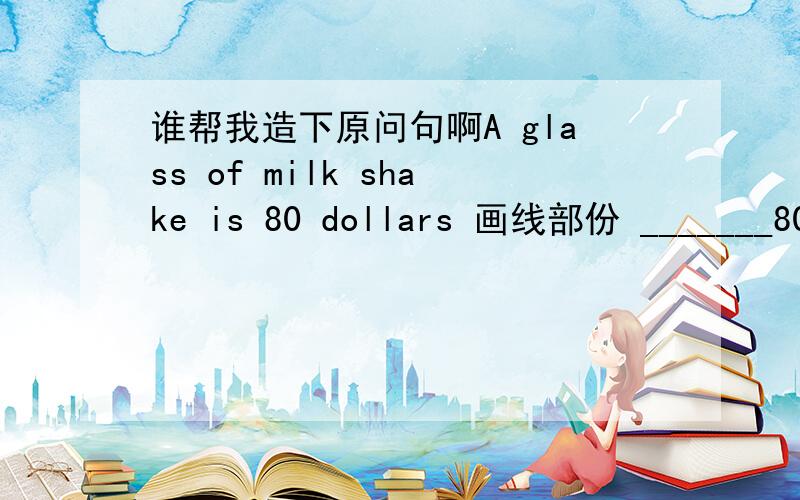 谁帮我造下原问句啊A glass of milk shake is 80 dollars 画线部份 _______80 dollars 那里