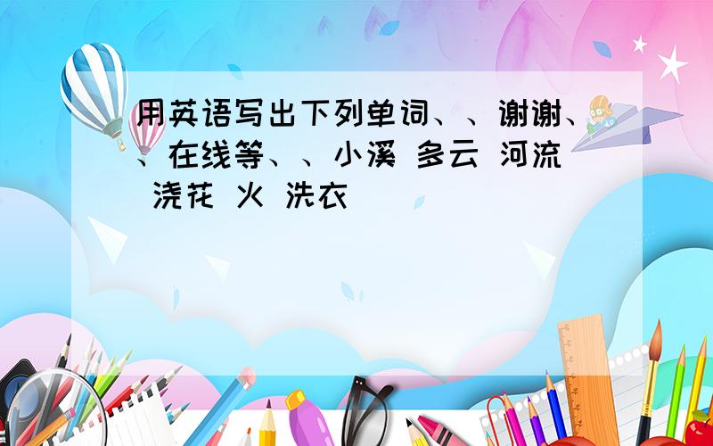 用英语写出下列单词、、谢谢、、在线等、、小溪 多云 河流 浇花 火 洗衣