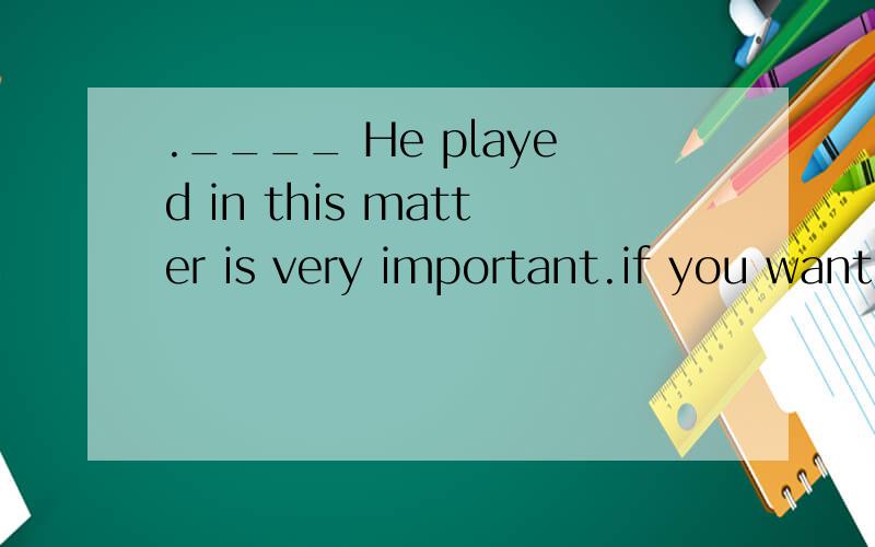 .____ He played in this matter is very important.if you want to learn about．____ He played in this matter is very important.if you want to learn about it,you’d better______himA.the role ; to askB.A role ; askC.The part ;ask forD．A part ;ask for