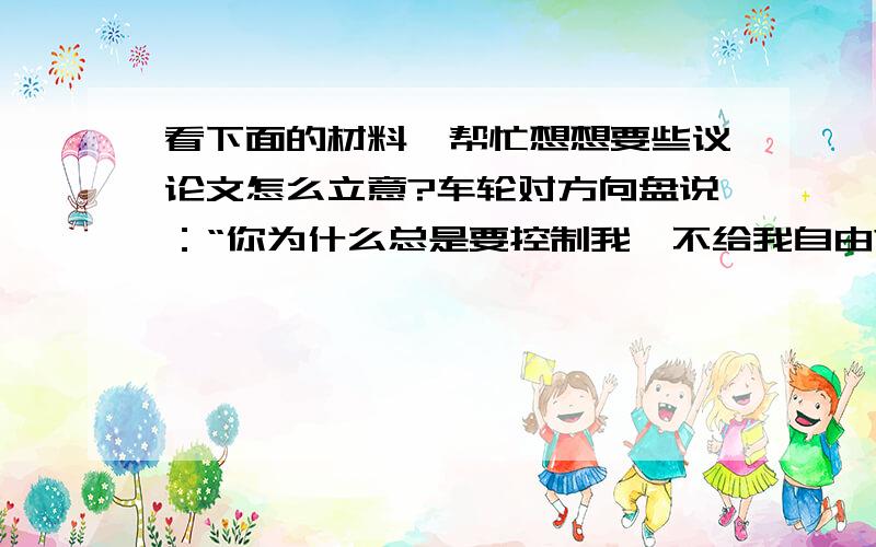 看下面的材料,帮忙想想要些议论文怎么立意?车轮对方向盘说：“你为什么总是要控制我,不给我自由?”方向盘说：“如果我不控制你,你会走上斜路的.”请从车轮和方向盘的对话中提炼中心,