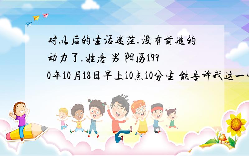 对以后的生活迷茫,没有前进的动力了.姓唐 男 阳历1990年10月18日早上10点10分生 能告诉我这一生最大的成就能达到什么程度么命犯孤星亦犯退神,只宜离祖自成家业,不可*祖享现成福,重重浪里