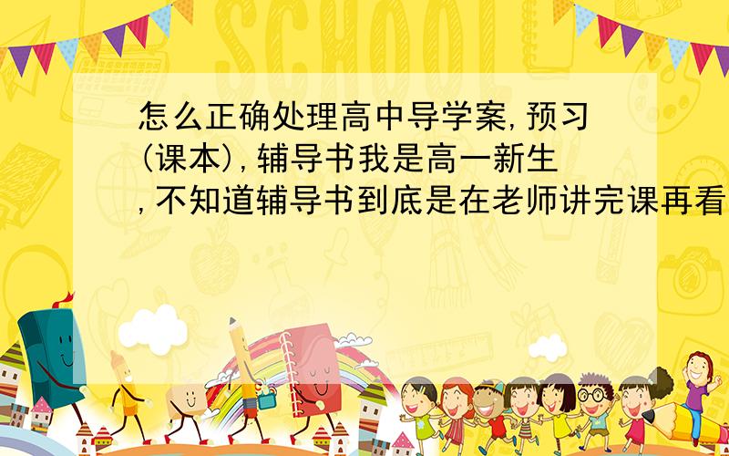 怎么正确处理高中导学案,预习(课本),辅导书我是高一新生,不知道辅导书到底是在老师讲完课再看,还是预习的时候顺带看了但如果在预习的时候看就会抓不住重点.容易浪费时间.在做导学案