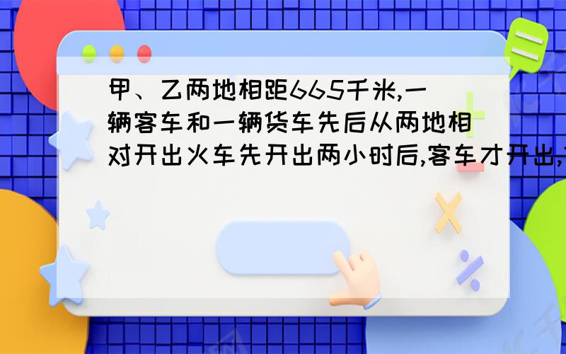 甲、乙两地相距665千米,一辆客车和一辆货车先后从两地相对开出火车先开出两小时后,客车才开出,货车每小时行40千米,客车的速度是货车的1.25倍客车开出几小时后两车相遇?