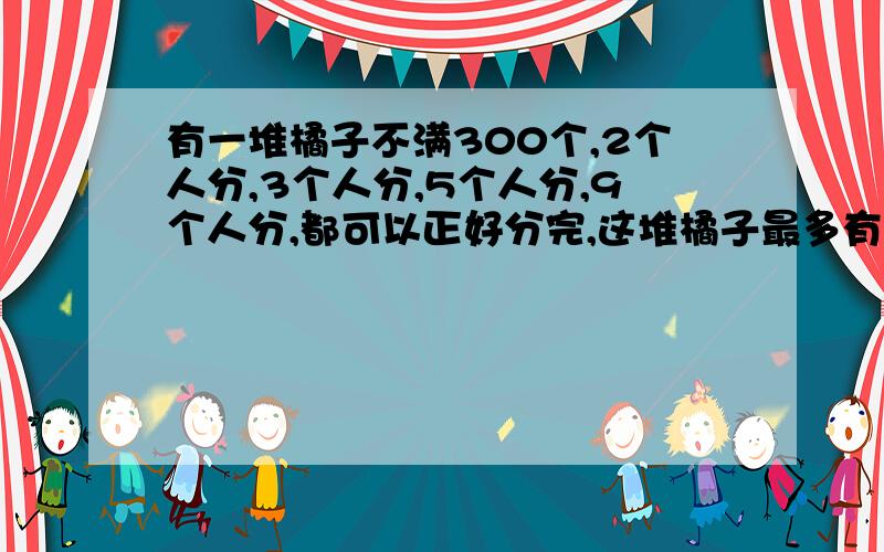 有一堆橘子不满300个,2个人分,3个人分,5个人分,9个人分,都可以正好分完,这堆橘子最多有多少个?快我知道得数是270,但我不知道怎么求算式.快一点