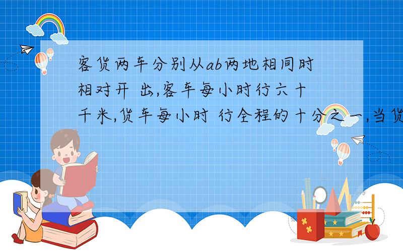 客货两车分别从ab两地相同时相对开 出,客车每小时行六十千米,货车每小时 行全程的十分之一,当货车行到程二十四分之十三时,客车行了全程的八分之五 .ab两地间的路程是多少千米?