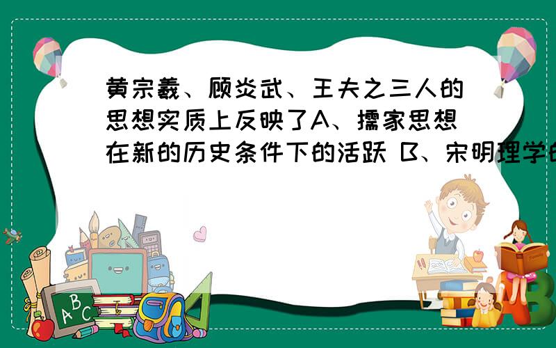 黄宗羲、顾炎武、王夫之三人的思想实质上反映了A、儒家思想在新的历史条件下的活跃 B、宋明理学的深化和发展C、先秦儒家民本思想的复兴 D、资本主义萌芽在思想领域的反映 A和D选哪一