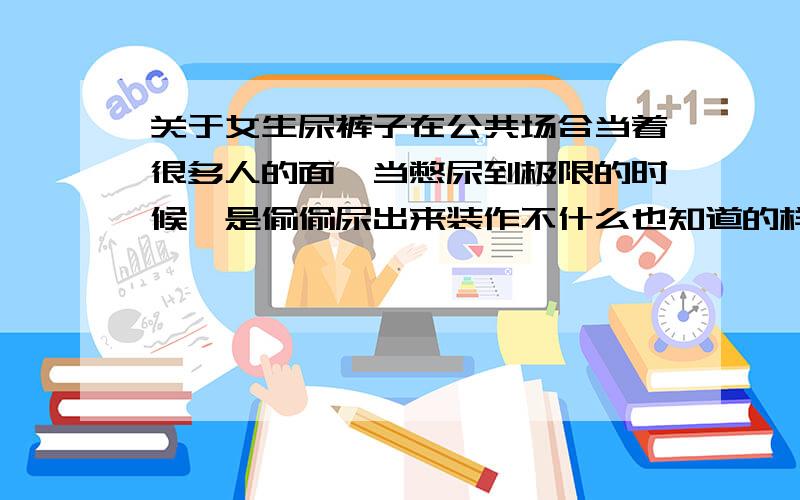 关于女生尿裤子在公共场合当着很多人的面,当憋尿到极限的时候,是偷偷尿出来装作不什么也知道的样字,还是用手死死掐住不让自己尿裤子?如果是你们,（当时稍微动一下就会尿出来,根本不