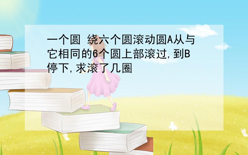 一个圆 绕六个圆滚动圆A从与它相同的6个圆上部滚过,到B停下,求滚了几圈