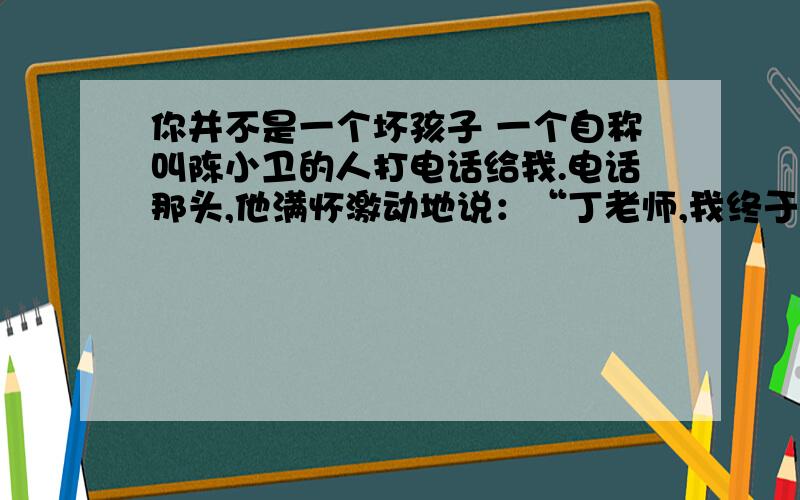 你并不是一个坏孩子 一个自称叫陈小卫的人打电话给我.电话那头,他满怀激动地说：“丁老师,我终于找到你了.” 他说他是我10年前的学生.我脑子迅速翻转着,十来年的教学生涯,我换过几所