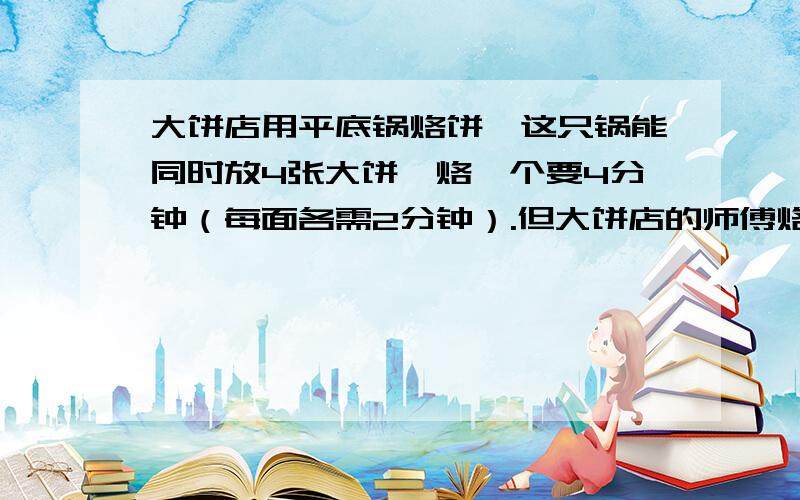 大饼店用平底锅烙饼,这只锅能同时放4张大饼,烙一个要4分钟（每面各需2分钟）.但大饼店的师傅烙了10个饼