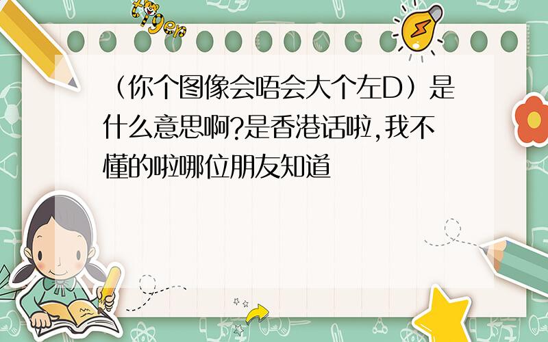 （你个图像会唔会大个左D）是什么意思啊?是香港话啦,我不懂的啦哪位朋友知道