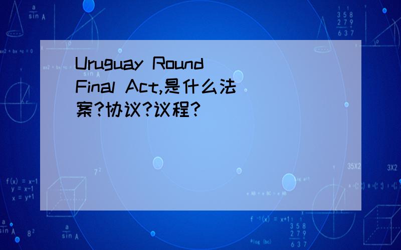 Uruguay Round Final Act,是什么法案?协议?议程?