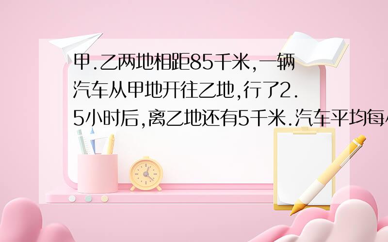 甲.乙两地相距85千米,一辆汽车从甲地开往乙地,行了2.5小时后,离乙地还有5千米.汽车平均每小时行多少千米?