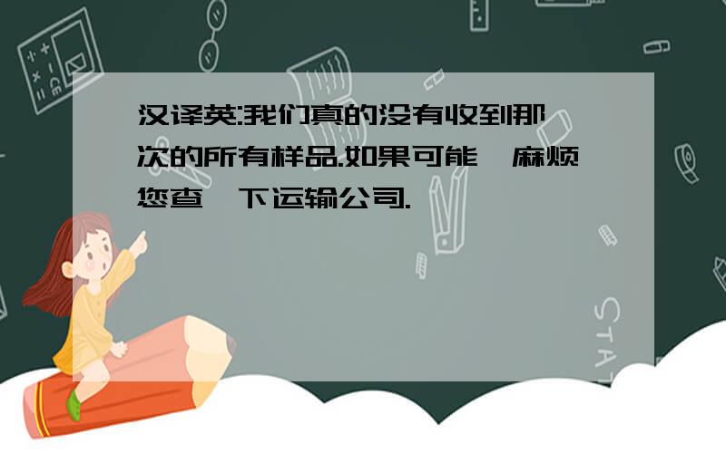 汉译英:我们真的没有收到那一次的所有样品.如果可能,麻烦您查一下运输公司.