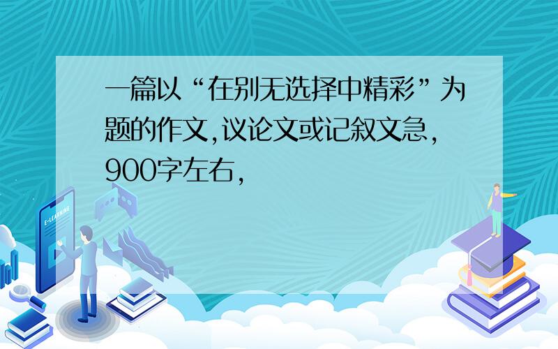 一篇以“在别无选择中精彩”为题的作文,议论文或记叙文急,900字左右,