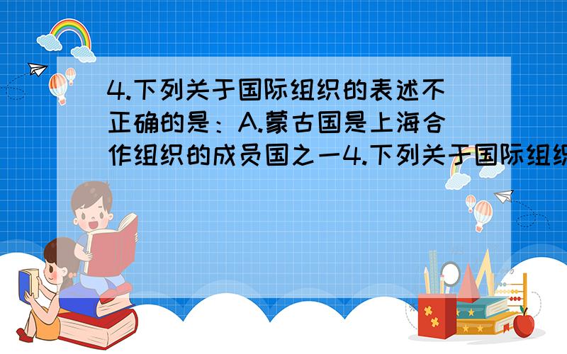 4.下列关于国际组织的表述不正确的是：A.蒙古国是上海合作组织的成员国之一4.下列关于国际组织的表述不正确的是：A.蒙古国是上海合作组织的成员国之一B.国际货币基金组织是联合国的专