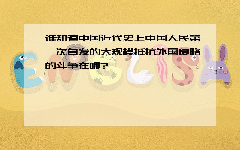 谁知道中国近代史上中国人民第一次自发的大规模抵抗外国侵略的斗争在哪?