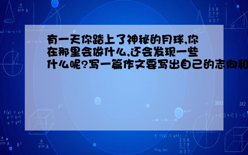 有一天你踏上了神秘的月球,你在那里会做什么,还会发现一些什么呢?写一篇作文要写出自己的志向和情怀各位大神帮帮忙!加油哦!600字以上哦