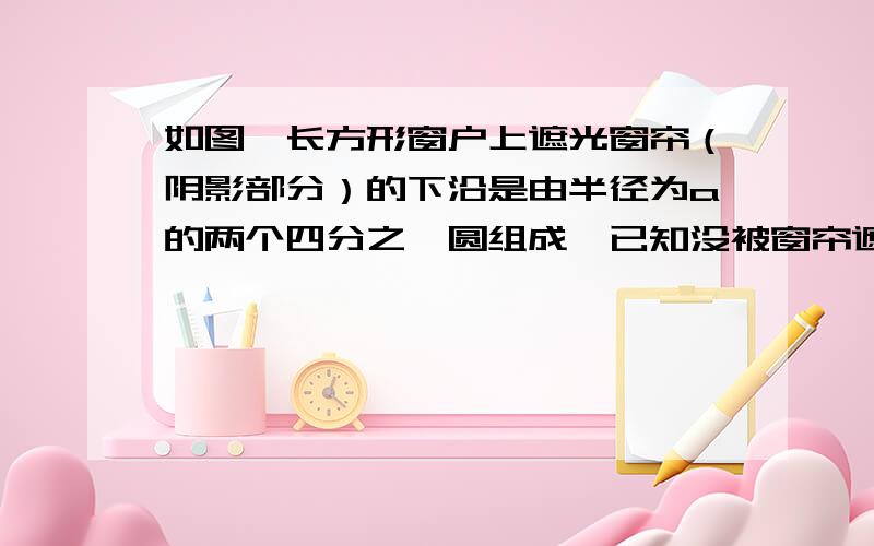 如图,长方形窗户上遮光窗帘（阴影部分）的下沿是由半径为a的两个四分之一圆组成,已知没被窗帘遮挡的部分的面积为3平方米,请用a的代数式表示窗户的高度h