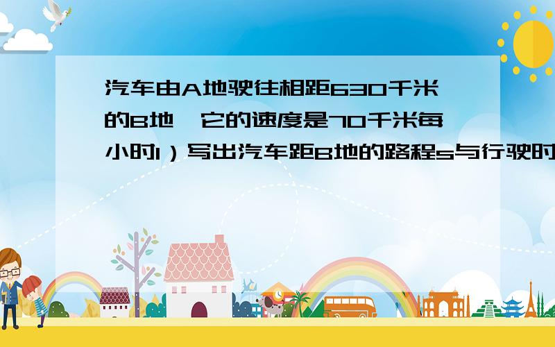 汽车由A地驶往相距630千米的B地,它的速度是70千米每小时1）写出汽车距B地的路程s与行驶时间t之间的函数关系式,并写出自变量t的取值范围（2）当汽车还差210km到达B地,它行驶了多长时间?