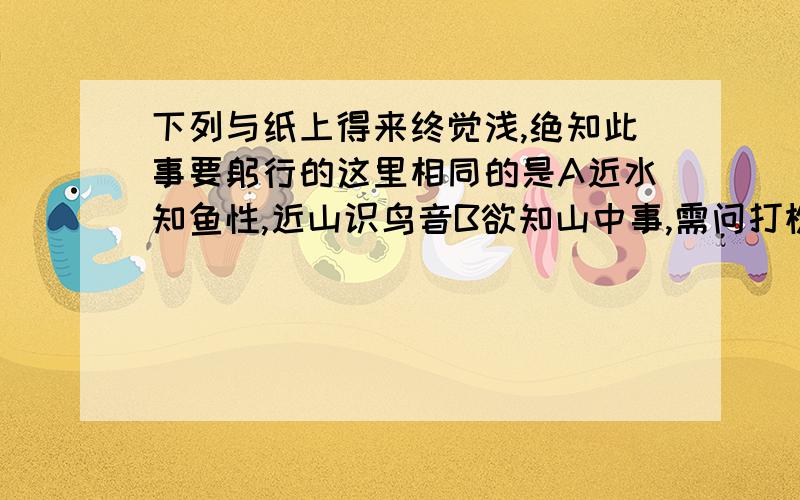 下列与纸上得来终觉浅,绝知此事要躬行的这里相同的是A近水知鱼性,近山识鸟音B欲知山中事,需问打樵人为什么选A而不选B